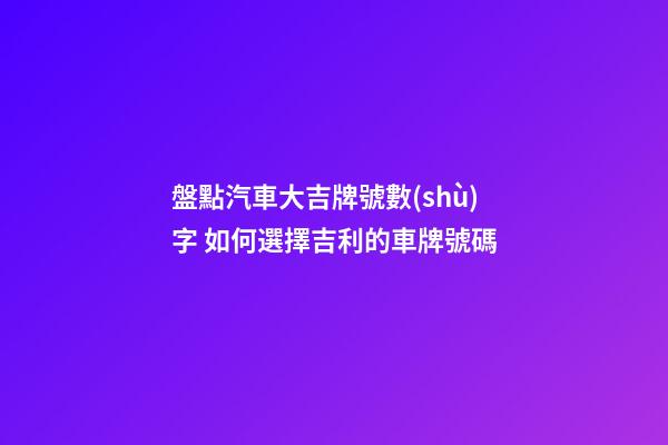 盤點汽車大吉牌號數(shù)字 如何選擇吉利的車牌號碼